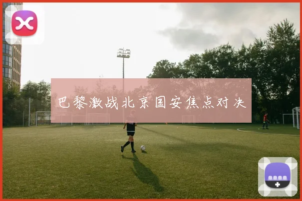 巴黎激战北京国安焦点对决