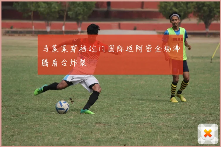 马莱莱穿裆过门国际迈阿密全场沸腾看台炸裂