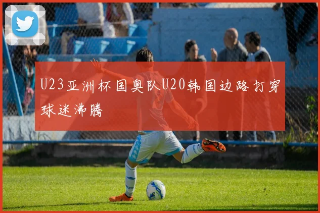 U23亚洲杯国奥队U20韩国边路打穿球迷沸腾