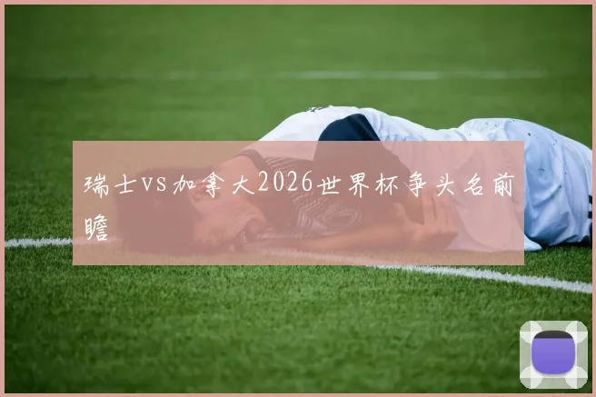 瑞士vs加拿大2026世界杯争头名前瞻