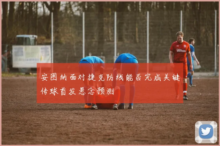 安图纳面对捷克防线能否完成关键传球首发悬念预测