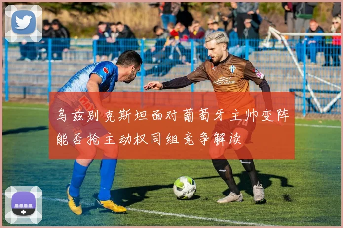 乌兹别克斯坦面对葡萄牙主帅变阵能否抢主动权同组竞争解读