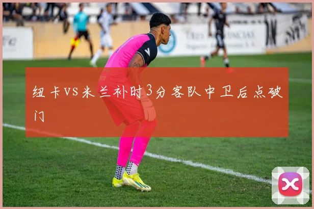 纽卡vs米兰补时3分客队中卫后点破门
