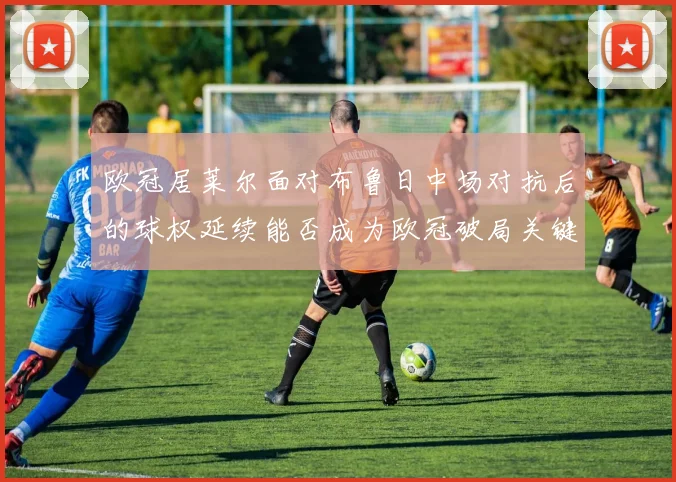 欧冠居莱尔面对布鲁日中场对抗后的球权延续能否成为欧冠破局关键