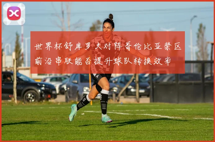 世界杯舒库罗夫对阵哥伦比亚禁区前沿串联能否提升球队转换效率