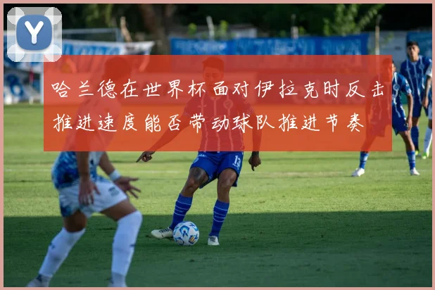 哈兰德在世界杯面对伊拉克时反击推进速度能否带动球队推进节奏