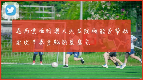 恩西索面对澳大利亚防线能否带动进攻节奏金靴热度盘点