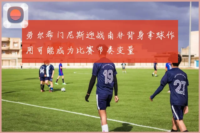 劳尔希门尼斯迎战南非背身拿球作用可能成为比赛节奏变量