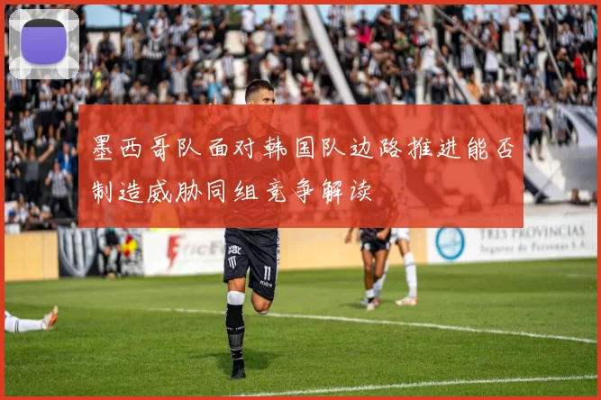 墨西哥队面对韩国队边路推进能否制造威胁同组竞争解读