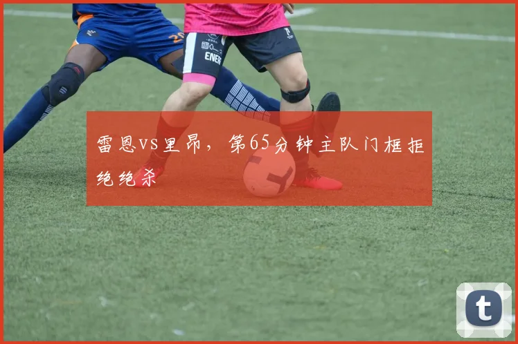 雷恩vs里昂，第65分钟主队门框拒绝绝杀