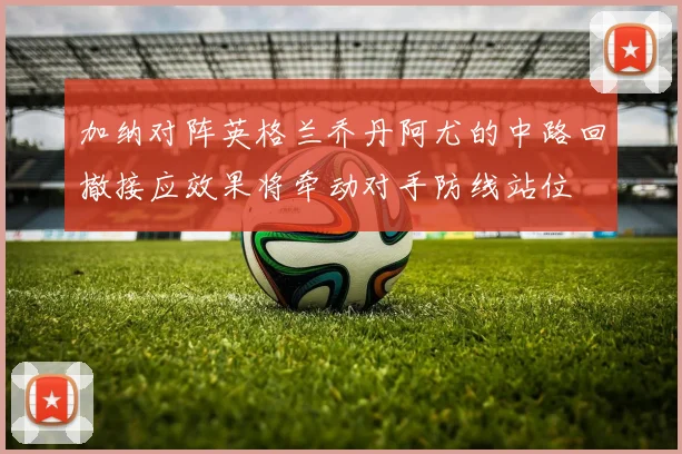 加纳对阵英格兰乔丹阿尤的中路回撤接应效果将牵动对手防线站位