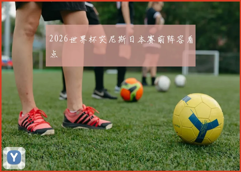 2026世界杯突尼斯日本赛前阵容看点