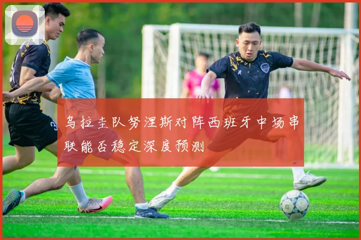 乌拉圭队努涅斯对阵西班牙中场串联能否稳定深度预测
