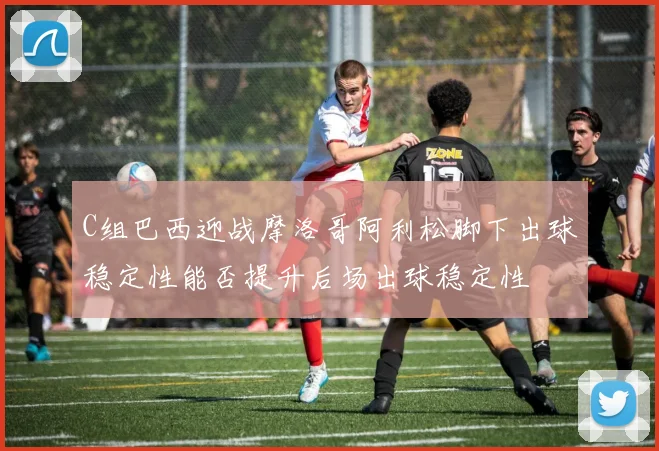 C组巴西迎战摩洛哥阿利松脚下出球稳定性能否提升后场出球稳定性