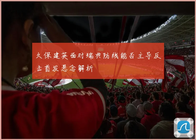 久保建英面对瑞典防线能否主导反击首发悬念解析
