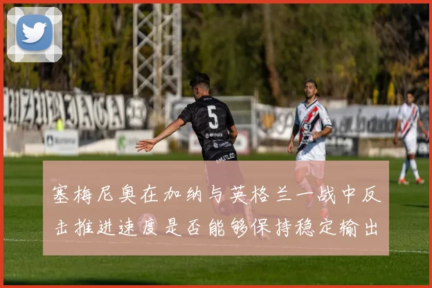 塞梅尼奥在加纳与英格兰一战中反击推进速度是否能够保持稳定输出