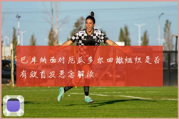 巴库纳面对厄瓜多尔回撤组织是否有效首发悬念解读