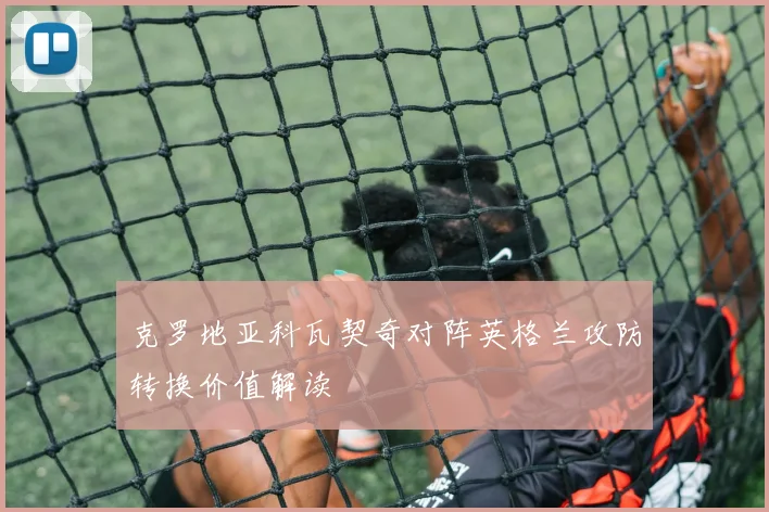 克罗地亚科瓦契奇对阵英格兰攻防转换价值解读