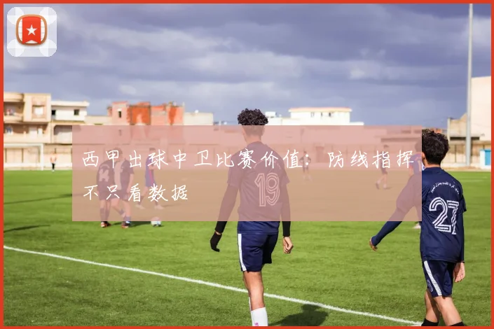 西甲出球中卫比赛价值:防线指挥不只看数据