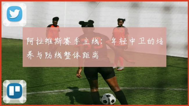 阿拉维斯赛季主线:年轻中卫的培养与防线整体距离