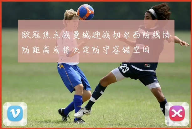 欧冠焦点战曼城迎战切尔西防线协防距离或将决定防守容错空间