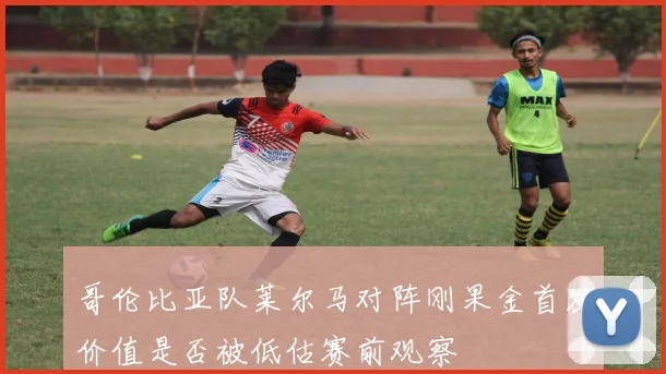 哥伦比亚队莱尔马对阵刚果金首发价值是否被低估赛前观察